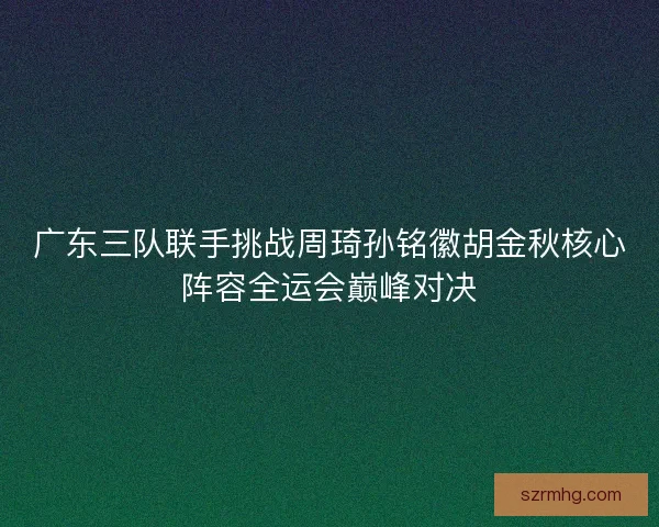 广东三队联手挑战周琦孙铭徽胡金秋核心阵容全运会巅峰对决